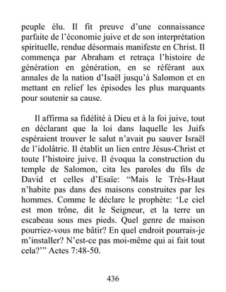 peuple élu. Il fit preuve d’une connaissance
parfaite de l’économie juive et de son interprétation
spirituelle, rendue désormais manifeste en Christ. Il
commença par Abraham et retraça l’histoire de
génération en génération, en se référant aux
annales de la nation d’Isaël jusqu’à Salomon et en
mettant en relief les épisodes les plus marquants
pour soutenir sa cause.
Il affirma sa fidélité à Dieu et à la foi juive, tout
en déclarant que la loi dans laquelle les Juifs
espéraient trouver le salut n’avait pu sauver Israël
de l’idolâtrie. Il établit un lien entre Jésus-Christ et
toute l’histoire juive. Il évoqua la construction du
temple de Salomon, cita les paroles du fils de
David et celles d’Esaïe: “Mais le Très-Haut
n’habite pas dans des maisons construites par les
hommes. Comme le déclare le prophète: ‘Le ciel
est mon trône, dit le Seigneur, et la terre un
escabeau sous mes pieds. Quel genre de maison
pourriez-vous me bâtir? En quel endroit pourrais-je
m’installer? N’est-ce pas moi-même qui ai fait tout
cela?’” Actes 7:48-50.
436
 