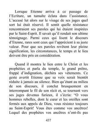 Lorsque Etienne arriva à ce passage de
l’Ecriture, un tumulte éclata dans l’assistance.
L’accusé lut alors sur le visage de ses juges quel
sort lui était réservé. Il sentit quelle résistance
rencontraient ses paroles qui lui étaient inspirées
par le Saint-Esprit. Il savait qu’il rendait son ultime
témoignage. Parmi ceux qui lisent le discours
d’Etenne, rares sont ceux qui l’apprécient à sa juste
valeur. Pour que ses paroles revêtent leur pleine
signification, les circonstances, le temps et le lieu
doivent être pris en considération.
Quand il montra le lien entre le Christ et les
prophéties et parla du temple, le grand prêtre,
frappé d’indignation, déchira ses vêtements. Ce
geste avertit Etienne que sa voix serait bientôt
réduite à jamais au silence. Bien qu’étant au milieu
de son discours, il conclut brusquement en
interrompant le fil de son récit et, se tournant vers
ses juges devenus furieux, il s’écria: “O vous
hommes rebelles, dont le cœur et les oreilles sont
fermés aux appels de Dieu, vous résistez toujours
au Saint-Esprit! Vous êtes comme vos ancêtres!
Lequel des prophètes vos ancêtres n’ont-ils pas
437
 