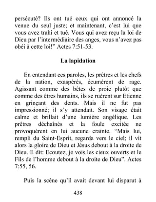 persécuté? Ils ont tué ceux qui ont annoncé la
venue du seul juste; et maintenant, c’est lui que
vous avez trahi et tué. Vous qui avez reçu la loi de
Dieu par l’intermédiaire des anges, vous n’avez pas
obéi à cette loi!” Actes 7:51-53.
La lapidation
En entendant ces paroles, les prêtres et les chefs
de la nation, exaspérés, écumèrent de rage.
Agissant comme des bêtes de proie plutôt que
comme des êtres humains, ils se ruèrent sur Etienne
en grinçant des dents. Mais il ne fut pas
impressionné; il s’y attendait. Son visage était
calme et brillait d’une lumière angélique. Les
prêtres déchaînés et la foule excitée ne
provoquèrent en lui aucune crainte. “Mais lui,
rempli du Saint-Esprit, regarda vers le ciel; il vit
alors la gloire de Dieu et Jésus debout à la droite de
Dieu. Il dit: Ecoutez, je vois les cieux ouverts et le
Fils de l’homme debout à la droite de Dieu”. Actes
7:55, 56.
Puis la scène qu’il avait devant lui disparut à
438
 