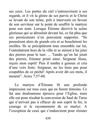 ses yeux. Les portes du ciel s’entrouvrirent à ses
regards, et il vit la gloire de ses parvis et le Christ
se levant de son trône, prêt à intervenir en faveur
de son serviteur sur le point de souffrir le martyre
pour son nom. Lorsque Étienne décrivit la scène
glorieuse qui se déroulait devant lui, ce fut plus que
ses persécuteurs n’en pouvaient supporter. “Ils
poussèrent alors de grands cris et se bouchèrent les
oreilles. Ils se précipitèrent tous ensemble sur lui,
l’entraînèrent hors de la ville et se mirent à lui jeter
des pierres pour le tuer. ... Tandis qu’on lui jetait
des pierres, Etienne priait ainsi: Seigneur Jésus,
reçois mon esprit! Puis il tomba à genoux et cria
d’une voix forte: Seigneur, ne les tiens pas pour
coupables de ce péché! Après avoir dit ces mots, il
mourut”. Actes 7:57-60.
Le martyre d’Étienne fit une profonde
impression sur tous ceux qui en furent témoins. Ce
fut une douloureuse épreuve pour l’Eglise, mais
elle eut pour résultat la conversion de Saul de Tarse
qui n’arrivait pas à effacer de son esprit la foi, le
courage et le rayonnement de ce martyr. A
l’exception de ceux qui s’endurcirent pour résister
439
 