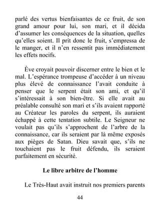 parlé des vertus bienfaisantes de ce fruit, de son
grand amour pour lui, son mari, et il décida
d’assumer les conséquences de la situation, quelles
qu’elles soient. Il prit donc le fruit, s’empressa de
le manger, et il n’en ressentit pas immédiatement
les effets nocifs.
Ève croyait pouvoir discerner entre le bien et le
mal. L’espérance trompeuse d’accéder à un niveau
plus élevé de connaissance l’avait conduite à
penser que le serpent était son ami, et qu’il
s’intéressait à son bien-être. Si elle avait au
préalable consulté son mari et s’ils avaient rapporté
au Créateur les paroles du serpent, ils auraient
échappé à cette tentation subtile. Le Seigneur ne
voulait pas qu’ils s’approchent de l’arbre de la
connaissance, car ils seraient par là même exposés
aux pièges de Satan. Dieu savait que, s’ils ne
touchaient pas le fruit défendu, ils seraient
parfaitement en sécurité.
Le libre arbitre de l’homme
Le Très-Haut avait instruit nos premiers parents
44
 