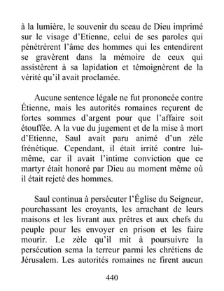 à la lumière, le souvenir du sceau de Dieu imprimé
sur le visage d’Etienne, celui de ses paroles qui
pénétrèrent l’âme des hommes qui les entendirent
se gravèrent dans la mémoire de ceux qui
assistèrent à sa lapidation et témoignèrent de la
vérité qu’il avait proclamée.
Aucune sentence légale ne fut prononcée contre
Étienne, mais les autorités romaines reçurent de
fortes sommes d’argent pour que l’affaire soit
étouffée. A la vue du jugement et de la mise à mort
d’Etienne, Saul avait paru animé d’un zèle
frénétique. Cependant, il était irrité contre lui-
même, car il avait l’intime conviction que ce
martyr était honoré par Dieu au moment même où
il était rejeté des hommes.
Saul continua à persécuter l’Église du Seigneur,
pourchassant les croyants, les arrachant de leurs
maisons et les livrant aux prêtres et aux chefs du
peuple pour les envoyer en prison et les faire
mourir. Le zèle qu’il mit à poursuivre la
persécution sema la terreur parmi les chrétiens de
Jérusalem. Les autorités romaines ne firent aucun
440
 