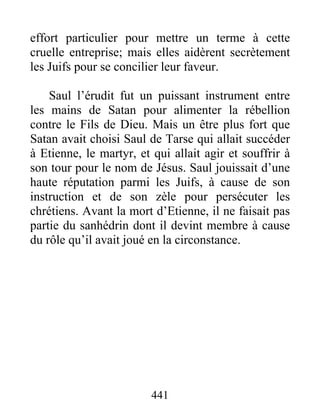 effort particulier pour mettre un terme à cette
cruelle entreprise; mais elles aidèrent secrètement
les Juifs pour se concilier leur faveur.
Saul l’érudit fut un puissant instrument entre
les mains de Satan pour alimenter la rébellion
contre le Fils de Dieu. Mais un être plus fort que
Satan avait choisi Saul de Tarse qui allait succéder
à Etienne, le martyr, et qui allait agir et souffrir à
son tour pour le nom de Jésus. Saul jouissait d’une
haute réputation parmi les Juifs, à cause de son
instruction et de son zèle pour persécuter les
chrétiens. Avant la mort d’Etienne, il ne faisait pas
partie du sanhédrin dont il devint membre à cause
du rôle qu’il avait joué en la circonstance.
441
 