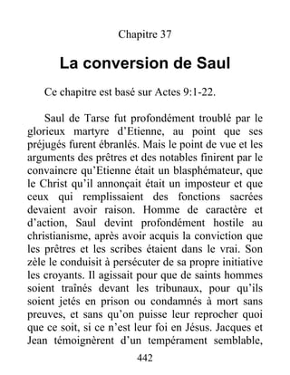 Chapitre 37
La conversion de Saul
Ce chapitre est basé sur Actes 9:1-22.
Saul de Tarse fut profondément troublé par le
glorieux martyre d’Etienne, au point que ses
préjugés furent ébranlés. Mais le point de vue et les
arguments des prêtres et des notables finirent par le
convaincre qu’Etienne était un blasphémateur, que
le Christ qu’il annonçait était un imposteur et que
ceux qui remplissaient des fonctions sacrées
devaient avoir raison. Homme de caractère et
d’action, Saul devint profondément hostile au
christianisme, après avoir acquis la conviction que
les prêtres et les scribes étaient dans le vrai. Son
zèle le conduisit à persécuter de sa propre initiative
les croyants. Il agissait pour que de saints hommes
soient traînés devant les tribunaux, pour qu’ils
soient jetés en prison ou condamnés à mort sans
preuves, et sans qu’on puisse leur reprocher quoi
que ce soit, si ce n’est leur foi en Jésus. Jacques et
Jean témoignèrent d’un tempérament semblable,
442
 