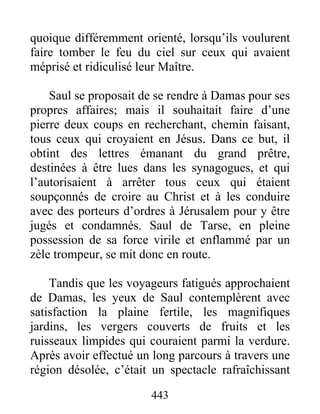 quoique différemment orienté, lorsqu’ils voulurent
faire tomber le feu du ciel sur ceux qui avaient
méprisé et ridiculisé leur Maître.
Saul se proposait de se rendre à Damas pour ses
propres affaires; mais il souhaitait faire d’une
pierre deux coups en recherchant, chemin faisant,
tous ceux qui croyaient en Jésus. Dans ce but, il
obtint des lettres émanant du grand prêtre,
destinées à être lues dans les synagogues, et qui
l’autorisaient à arrêter tous ceux qui étaient
soupçonnés de croire au Christ et à les conduire
avec des porteurs d’ordres à Jérusalem pour y être
jugés et condamnés. Saul de Tarse, en pleine
possession de sa force virile et enflammé par un
zèle trompeur, se mit donc en route.
Tandis que les voyageurs fatigués approchaient
de Damas, les yeux de Saul contemplèrent avec
satisfaction la plaine fertile, les magnifiques
jardins, les vergers couverts de fruits et les
ruisseaux limpides qui couraient parmi la verdure.
Après avoir effectué un long parcours à travers une
région désolée, c’était un spectacle rafraîchissant
443
 