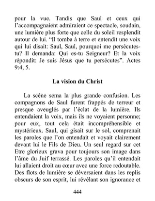 pour la vue. Tandis que Saul et ceux qui
l’accompagnaient admiraient ce spectacle, soudain,
une lumière plus forte que celle du soleil resplendit
autour de lui. “Il tomba à terre et entendit une voix
qui lui disait: Saul, Saul, pourquoi me persécutes-
tu? Il demanda: Qui es-tu Seigneur? Et la voix
répondit: Je suis Jésus que tu persécutes”. Actes
9:4, 5.
La vision du Christ
La scène sema la plus grande confusion. Les
compagnons de Saul furent frappés de terreur et
presque aveuglés par l’éclat de la lumière. Ils
entendaient la voix, mais ils ne voyaient personne;
pour eux, tout cela était incompréhensible et
mystérieux. Saul, qui gisait sur le sol, comprenait
les paroles que l’on entendait et voyait clairement
devant lui le Fils de Dieu. Un seul regard sur cet
Etre glorieux grava pour toujours son image dans
l’âme du Juif terrassé. Les paroles qu’il entendait
lui allaient droit au cœur avec une force redoutable.
Des flots de lumière se déversaient dans les replis
obscurs de son esprit, lui révélant son ignorance et
444
 