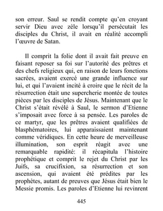 son erreur. Saul se rendit compte qu’en croyant
servir Dieu avec zèle lorsqu’il persécutait les
disciples du Christ, il avait en réalité accompli
l’œuvre de Satan.
Il comprit la folie dont il avait fait preuve en
faisant reposer sa foi sur l’autorité des prêtres et
des chefs religieux qui, en raison de leurs fonctions
sacrées, avaient exercé une grande influence sur
lui, et qui l’avaient incité à croire que le récit de la
résurrection était une supercherie montée de toutes
pièces par les disciples de Jésus. Maintenant que le
Christ s’était révélé à Saul, le sermon d’Etienne
s’imposait avec force à sa pensée. Les paroles de
ce martyr, que les prêtres avaient qualifiées de
blasphématoires, lui apparaissaient maintenant
comme véridiques. En cette heure de merveilleuse
illumination, son esprit réagit avec une
remarquable rapidité: il récapitula l’histoire
prophétique et comprit le rejet du Christ par les
Juifs, sa crucifixion, sa résurrection et son
ascension, qui avaient été prédites par les
prophètes, autant de preuves que Jésus était bien le
Messie promis. Les paroles d’Etienne lui revinrent
445
 