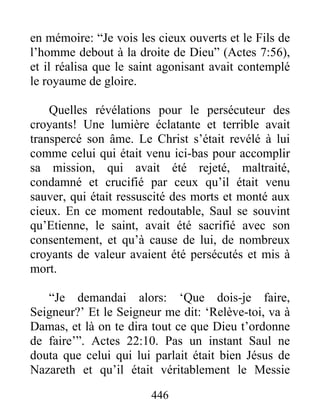 en mémoire: “Je vois les cieux ouverts et le Fils de
l’homme debout à la droite de Dieu” (Actes 7:56),
et il réalisa que le saint agonisant avait contemplé
le royaume de gloire.
Quelles révélations pour le persécuteur des
croyants! Une lumière éclatante et terrible avait
transpercé son âme. Le Christ s’était revélé à lui
comme celui qui était venu ici-bas pour accomplir
sa mission, qui avait été rejeté, maltraité,
condamné et crucifié par ceux qu’il était venu
sauver, qui était ressuscité des morts et monté aux
cieux. En ce moment redoutable, Saul se souvint
qu’Etienne, le saint, avait été sacrifié avec son
consentement, et qu’à cause de lui, de nombreux
croyants de valeur avaient été persécutés et mis à
mort.
“Je demandai alors: ‘Que dois-je faire,
Seigneur?’ Et le Seigneur me dit: ‘Relève-toi, va à
Damas, et là on te dira tout ce que Dieu t’ordonne
de faire’”. Actes 22:10. Pas un instant Saul ne
douta que celui qui lui parlait était bien Jésus de
Nazareth et qu’il était véritablement le Messie
446
 