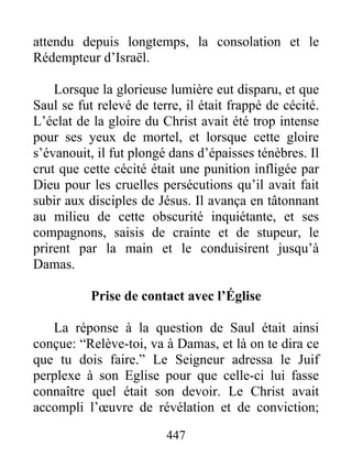 attendu depuis longtemps, la consolation et le
Rédempteur d’Israël.
Lorsque la glorieuse lumière eut disparu, et que
Saul se fut relevé de terre, il était frappé de cécité.
L’éclat de la gloire du Christ avait été trop intense
pour ses yeux de mortel, et lorsque cette gloire
s’évanouit, il fut plongé dans d’épaisses ténèbres. Il
crut que cette cécité était une punition infligée par
Dieu pour les cruelles persécutions qu’il avait fait
subir aux disciples de Jésus. Il avança en tâtonnant
au milieu de cette obscurité inquiétante, et ses
compagnons, saisis de crainte et de stupeur, le
prirent par la main et le conduisirent jusqu’à
Damas.
Prise de contact avec l’Église
La réponse à la question de Saul était ainsi
conçue: “Relève-toi, va à Damas, et là on te dira ce
que tu dois faire.” Le Seigneur adressa le Juif
perplexe à son Eglise pour que celle-ci lui fasse
connaître quel était son devoir. Le Christ avait
accompli l’œuvre de révélation et de conviction;
447
 