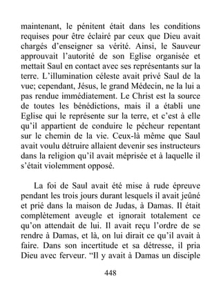 maintenant, le pénitent était dans les conditions
requises pour être éclairé par ceux que Dieu avait
chargés d’enseigner sa vérité. Ainsi, le Sauveur
approuvait l’autorité de son Eglise organisée et
mettait Saul en contact avec ses représentants sur la
terre. L’illumination céleste avait privé Saul de la
vue; cependant, Jésus, le grand Médecin, ne la lui a
pas rendue immédiatement. Le Christ est la source
de toutes les bénédictions, mais il a établi une
Eglise qui le représente sur la terre, et c’est à elle
qu’il appartient de conduire le pécheur repentant
sur le chemin de la vie. Ceux-là même que Saul
avait voulu détruire allaient devenir ses instructeurs
dans la religion qu’il avait méprisée et à laquelle il
s’était violemment opposé.
La foi de Saul avait été mise à rude épreuve
pendant les trois jours durant lesquels il avait jeûné
et prié dans la maison de Judas, à Damas. Il était
complètement aveugle et ignorait totalement ce
qu’on attendait de lui. Il avait reçu l’ordre de se
rendre à Damas, et là, on lui dirait ce qu’il avait à
faire. Dans son incertitude et sa détresse, il pria
Dieu avec ferveur. “Il y avait à Damas un disciple
448
 