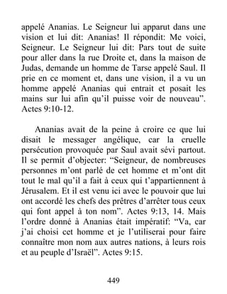 appelé Ananias. Le Seigneur lui apparut dans une
vision et lui dit: Ananias! Il répondit: Me voici,
Seigneur. Le Seigneur lui dit: Pars tout de suite
pour aller dans la rue Droite et, dans la maison de
Judas, demande un homme de Tarse appelé Saul. Il
prie en ce moment et, dans une vision, il a vu un
homme appelé Ananias qui entrait et posait les
mains sur lui afin qu’il puisse voir de nouveau”.
Actes 9:10-12.
Ananias avait de la peine à croire ce que lui
disait le messager angélique, car la cruelle
persécution provoquée par Saul avait sévi partout.
Il se permit d’objecter: “Seigneur, de nombreuses
personnes m’ont parlé de cet homme et m’ont dit
tout le mal qu’il a fait à ceux qui t’appartiennent à
Jérusalem. Et il est venu ici avec le pouvoir que lui
ont accordé les chefs des prêtres d’arrêter tous ceux
qui font appel à ton nom”. Actes 9:13, 14. Mais
l’ordre donné à Ananias était impératif: “Va, car
j’ai choisi cet homme et je l’utiliserai pour faire
connaître mon nom aux autres nations, à leurs rois
et au peuple d’Israël”. Actes 9:15.
449
 
