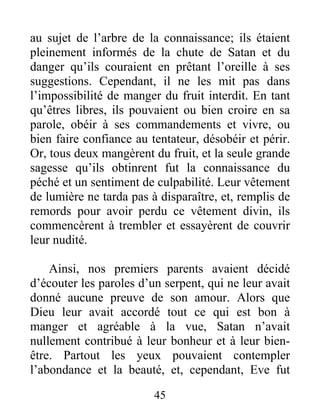 au sujet de l’arbre de la connaissance; ils étaient
pleinement informés de la chute de Satan et du
danger qu’ils couraient en prêtant l’oreille à ses
suggestions. Cependant, il ne les mit pas dans
l’impossibilité de manger du fruit interdit. En tant
qu’êtres libres, ils pouvaient ou bien croire en sa
parole, obéir à ses commandements et vivre, ou
bien faire confiance au tentateur, désobéir et périr.
Or, tous deux mangèrent du fruit, et la seule grande
sagesse qu’ils obtinrent fut la connaissance du
péché et un sentiment de culpabilité. Leur vêtement
de lumière ne tarda pas à disparaître, et, remplis de
remords pour avoir perdu ce vêtement divin, ils
commencèrent à trembler et essayèrent de couvrir
leur nudité.
Ainsi, nos premiers parents avaient décidé
d’écouter les paroles d’un serpent, qui ne leur avait
donné aucune preuve de son amour. Alors que
Dieu leur avait accordé tout ce qui est bon à
manger et agréable à la vue, Satan n’avait
nullement contribué à leur bonheur et à leur bien-
être. Partout les yeux pouvaient contempler
l’abondance et la beauté, et, cependant, Eve fut
45
 