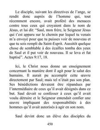 Le disciple, suivant les directives de l’ange, se
rendit donc auprès de l’homme qui, tout
récemment encore, avait proféré des menaces
contre tous ceux qui croyaient dans le nom de
Jésus, et lui dit: “Saul, mon frère, le Seigneur Jésus
qui t’est apparu sur le chemin par lequel tu venais
m’a envoyé pour que tu puisses voir de nouveau et
que tu sois rempli du Saint-Esprit. Aussitôt quelque
chose de semblable à des écailles tomba des yeux
de Saul et il put voir de nouveau. Il se leva et fut
baptisé”. Actes 9:17, 18.
Ici, le Christ nous donne un enseignement
concernant la manière dont il agit pour le salut des
humains. Il aurait pu accomplir cette œuvre
directement par Saul; mais tel n’était pas son plan.
Ses bénédictions devaient être répandues par
l’intermédiaire de ceux qu’il avait désignés dans ce
but. Saul devait se confesser à ceux qu’il avait
voulu détruire et le Seigneur entendait confier une
œuvre impliquant des responsabilités à des
hommes qu’il avait autorisés à agir en son nom.
Saul devint donc un élève des disciples du
450
 