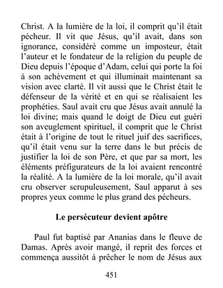 Christ. A la lumière de la loi, il comprit qu’il était
pécheur. Il vit que Jésus, qu’il avait, dans son
ignorance, considéré comme un imposteur, était
l’auteur et le fondateur de la religion du peuple de
Dieu depuis l’époque d’Adam, celui qui porte la foi
à son achèvement et qui illuminait maintenant sa
vision avec clarté. Il vit aussi que le Christ était le
défenseur de la vérité et en qui se réalisaient les
prophéties. Saul avait cru que Jésus avait annulé la
loi divine; mais quand le doigt de Dieu eut guéri
son aveuglement spirituel, il comprit que le Christ
était à l’origine de tout le rituel juif des sacrifices,
qu’il était venu sur la terre dans le but précis de
justifier la loi de son Père, et que par sa mort, les
éléments préfigurateurs de la loi avaient rencontré
la réalité. A la lumière de la loi morale, qu’il avait
cru observer scrupuleusement, Saul apparut à ses
propres yeux comme le plus grand des pécheurs.
Le persécuteur devient apôtre
Paul fut baptisé par Ananias dans le fleuve de
Damas. Après avoir mangé, il reprit des forces et
commença aussitôt à prêcher le nom de Jésus aux
451
 