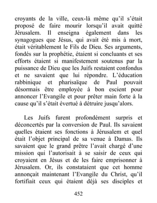 croyants de la ville, ceux-là même qu’il s’était
proposé de faire mourir lorsqu’il avait quitté
Jérusalem. Il enseigna également dans les
synagogues que Jésus, qui avait été mis à mort,
était véritablement le Fils de Dieu. Ses arguments,
fondés sur la prophétie, étaient si concluants et ses
efforts étaient si manifestement soutenus par la
puissance de Dieu que les Juifs restaient confondus
et ne savaient que lui répondre. L’éducation
rabbinique et pharisaïque de Paul pouvait
désormais être employée à bon escient pour
annoncer l’Evangile et pour prêter main forte à la
cause qu’il s’était évertué à détruire jusqu’alors.
Les Juifs furent profondément surpris et
déconcertés par la conversion de Paul. Ils savaient
quelles étaient ses fonctions à Jérusalem et quel
était l’objet principal de sa venue à Damas. Ils
savaient que le grand prêtre l’avait chargé d’une
mission qui l’autorisait à se saisir de ceux qui
croyaient en Jésus et de les faire emprisonner à
Jérusalem. Or, ils constataient que cet homme
annonçait maintenant l’Evangile du Christ, qu’il
fortifiait ceux qui étaient déjà ses disciples et
452
 