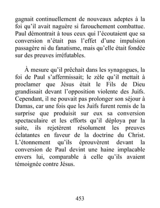 gagnait continuellement de nouveaux adeptes à la
foi qu’il avait naguère si farouchement combattue.
Paul démontrait à tous ceux qui l’écoutaient que sa
conversion n’était pas l’effet d’une impulsion
passagère ni du fanatisme, mais qu’elle était fondée
sur des preuves irréfutables.
À mesure qu’il prêchait dans les synagogues, la
foi de Paul s’affermissait; le zèle qu’il mettait à
proclamer que Jésus était le Fils de Dieu
grandissait devant l’opposition violente des Juifs.
Cependant, il ne pouvait pas prolonger son séjour à
Damas, car une fois que les Juifs furent remis de la
surprise que produisit sur eux sa conversion
spectaculaire et les efforts qu’il déploya par la
suite, ils rejetèrent résolument les preuves
éclatantes en faveur de la doctrine du Christ.
L’étonnement qu’ils éprouvèrent devant la
conversion de Paul devint une haine implacable
envers lui, comparable à celle qu’ils avaient
témoignée contre Jésus.
453
 