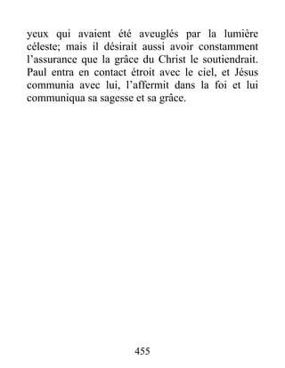 yeux qui avaient été aveuglés par la lumière
céleste; mais il désirait aussi avoir constamment
l’assurance que la grâce du Christ le soutiendrait.
Paul entra en contact étroit avec le ciel, et Jésus
communia avec lui, l’affermit dans la foi et lui
communiqua sa sagesse et sa grâce.
455
 