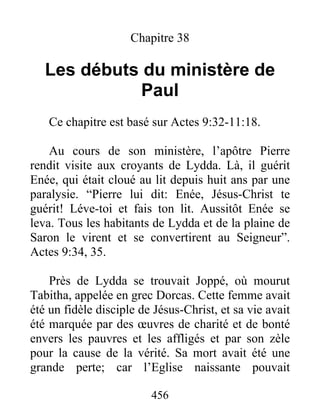 Chapitre 38
Les débuts du ministère de
Paul
Ce chapitre est basé sur Actes 9:32-11:18.
Au cours de son ministère, l’apôtre Pierre
rendit visite aux croyants de Lydda. Là, il guérit
Enée, qui était cloué au lit depuis huit ans par une
paralysie. “Pierre lui dit: Enée, Jésus-Christ te
guérit! Léve-toi et fais ton lit. Aussitôt Enée se
leva. Tous les habitants de Lydda et de la plaine de
Saron le virent et se convertirent au Seigneur”.
Actes 9:34, 35.
Près de Lydda se trouvait Joppé, où mourut
Tabitha, appelée en grec Dorcas. Cette femme avait
été un fidèle disciple de Jésus-Christ, et sa vie avait
été marquée par des œuvres de charité et de bonté
envers les pauvres et les affligés et par son zèle
pour la cause de la vérité. Sa mort avait été une
grande perte; car l’Eglise naissante pouvait
456
 