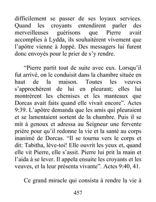 difficilement se passer de ses loyaux services.
Quand les croyants entendirent parler des
merveilleuses guérisons que Pierre avait
accomplies à Lydda, ils souhaitèrent vivement que
l’apôtre vienne à Joppé. Des messagers lui furent
donc envoyés pour le prier de s’y rendre.
“Pierre partit tout de suite avec eux. Lorsqu’il
fut arrivé, on le conduisit dans la chambre située en
haut de la maison. Toutes les veuves
s’approchèrent de lui en pleurant; elles lui
montrèrent les chemises et les manteaux que
Dorcas avait faits quand elle vivait encore”. Actes
9:39. L’apôtre demanda que les amis qui pleuraient
et se lamentaient sortent de la chambre. Puis il se
mit à genoux et adressa au Seigneur une fervente
prière pour qu’il redonne la vie et la santé au corps
inanimé de Dorcas. “Il se tourna vers le corps et
dit: Tabitha, lève-toi! Elle ouvrit les yeux et, quand
elle vit Pierre, elle s’assit. Pierre lui prit la main et
l’aida à se lever. Il appela ensuite les croyants et les
veuves, et la leur présenta vivante”. Actes 9:40, 41.
Ce grand miracle qui consista à rendre la vie à
457
 