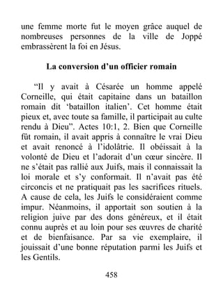 une femme morte fut le moyen grâce auquel de
nombreuses personnes de la ville de Joppé
embrassèrent la foi en Jésus.
La conversion d’un officier romain
“Il y avait à Césarée un homme appelé
Corneille, qui était capitaine dans un bataillon
romain dit ‘bataillon italien’. Cet homme était
pieux et, avec toute sa famille, il participait au culte
rendu à Dieu”. Actes 10:1, 2. Bien que Corneille
fût romain, il avait appris à connaître le vrai Dieu
et avait renoncé à l’idolâtrie. Il obéissait à la
volonté de Dieu et l’adorait d’un cœur sincère. Il
ne s’était pas rallié aux Juifs, mais il connaissait la
loi morale et s’y conformait. Il n’avait pas été
circoncis et ne pratiquait pas les sacrifices rituels.
A cause de cela, les Juifs le considéraient comme
impur. Néanmoins, il apportait son soutien à la
religion juive par des dons généreux, et il était
connu auprès et au loin pour ses œuvres de charité
et de bienfaisance. Par sa vie exemplaire, il
jouissait d’une bonne réputation parmi les Juifs et
les Gentils.
458
 