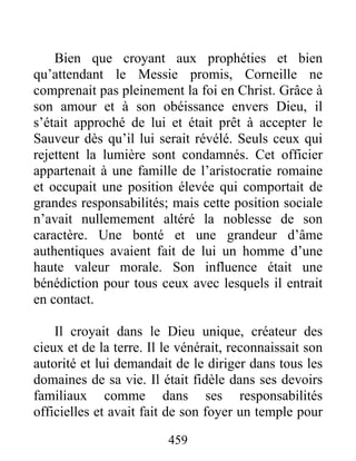 Bien que croyant aux prophéties et bien
qu’attendant le Messie promis, Corneille ne
comprenait pas pleinement la foi en Christ. Grâce à
son amour et à son obéissance envers Dieu, il
s’était approché de lui et était prêt à accepter le
Sauveur dès qu’il lui serait révélé. Seuls ceux qui
rejettent la lumière sont condamnés. Cet officier
appartenait à une famille de l’aristocratie romaine
et occupait une position élevée qui comportait de
grandes responsabilités; mais cette position sociale
n’avait nullemement altéré la noblesse de son
caractère. Une bonté et une grandeur d’âme
authentiques avaient fait de lui un homme d’une
haute valeur morale. Son influence était une
bénédiction pour tous ceux avec lesquels il entrait
en contact.
Il croyait dans le Dieu unique, créateur des
cieux et de la terre. Il le vénérait, reconnaissait son
autorité et lui demandait de le diriger dans tous les
domaines de sa vie. Il était fidèle dans ses devoirs
familiaux comme dans ses responsabilités
officielles et avait fait de son foyer un temple pour
459
 