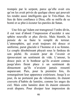 trompée par le serpent, parce qu’elle avait cru
qu’on les avait privés de quelque chose qui pouvait
les rendre aussi intelligents que le Très-Haut. Au
lieu de faire confiance à Dieu, elle se méfia de sa
bonté et se plut à écouter les paroles de Satan.
Une fois qu’Adam eut transgressé l’ordre divin,
il eut tout d’abord l’impression d’accéder à une
sphère nouvelle et plus élevée. Mais bientôt, la
pensée de sa faute le remplit de terreur.
L’atmosphère, qui avait toujours été douce et
uniforme, parut glaciale à l’homme et à sa femme.
Le couple désobéissant ployait sous le fardeau de
son péché. Ils avaient peur de l’avenir et
éprouvaient un sentiment de vide. L’amour, la
douce paix et le bonheur qu’ils avaient connus
jusqu’alors firent place à un sentiment de
dénuement qu’ils n’avaient jamais ressenti
auparavant. Puis, pour la première fois, ils
remarquèrent leur apparence extérieure. Jusqu’à ce
jour, ils ne portaient pas de vêtements; ils étaient
couverts d’habits de lumière, comme les anges du
ciel. Mais cette lumière dont ils étaient entourés
avait disparu. Pour dissiper leur impression de
46
 