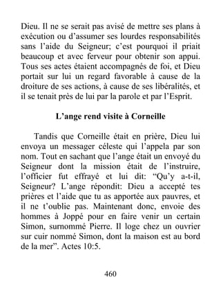 Dieu. Il ne se serait pas avisé de mettre ses plans à
exécution ou d’assumer ses lourdes responsabilités
sans l’aide du Seigneur; c’est pourquoi il priait
beaucoup et avec ferveur pour obtenir son appui.
Tous ses actes étaient accompagnés de foi, et Dieu
portait sur lui un regard favorable à cause de la
droiture de ses actions, à cause de ses libéralités, et
il se tenait près de lui par la parole et par l’Esprit.
L’ange rend visite à Corneille
Tandis que Corneille était en prière, Dieu lui
envoya un messager céleste qui l’appela par son
nom. Tout en sachant que l’ange était un envoyé du
Seigneur dont la mission était de l’instruire,
l’officier fut effrayé et lui dit: “Qu’y a-t-il,
Seigneur? L’ange répondit: Dieu a accepté tes
prières et l’aide que tu as apportée aux pauvres, et
il ne t’oublie pas. Maintenant donc, envoie des
hommes à Joppé pour en faire venir un certain
Simon, surnommé Pierre. Il loge chez un ouvrier
sur cuir nommé Simon, dont la maison est au bord
de la mer”. Actes 10:5.
460
 