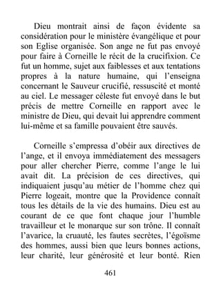 Dieu montrait ainsi de façon évidente sa
considération pour le ministère évangélique et pour
son Eglise organisée. Son ange ne fut pas envoyé
pour faire à Corneille le récit de la crucifixion. Ce
fut un homme, sujet aux faiblesses et aux tentations
propres à la nature humaine, qui l’enseigna
concernant le Sauveur crucifié, ressuscité et monté
au ciel. Le messager céleste fut envoyé dans le but
précis de mettre Corneille en rapport avec le
ministre de Dieu, qui devait lui apprendre comment
lui-même et sa famille pouvaient être sauvés.
Corneille s’empressa d’obéir aux directives de
l’ange, et il envoya immédiatement des messagers
pour aller chercher Pierre, comme l’ange le lui
avait dit. La précision de ces directives, qui
indiquaient jusqu’au métier de l’homme chez qui
Pierre logeait, montre que la Providence connaît
tous les détails de la vie des humains. Dieu est au
courant de ce que font chaque jour l’humble
travailleur et le monarque sur son trône. Il connaît
l’avarice, la cruauté, les fautes secrètes, l’égoïsme
des hommes, aussi bien que leurs bonnes actions,
leur charité, leur générosité et leur bonté. Rien
461
 