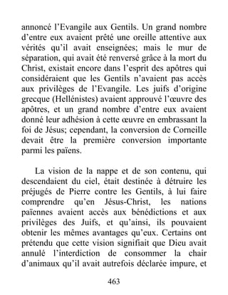 annoncé l’Evangile aux Gentils. Un grand nombre
d’entre eux avaient prêté une oreille attentive aux
vérités qu’il avait enseignées; mais le mur de
séparation, qui avait été renversé grâce à la mort du
Christ, existait encore dans l’esprit des apôtres qui
considéraient que les Gentils n’avaient pas accès
aux privilèges de l’Evangile. Les juifs d’origine
grecque (Hellénistes) avaient approuvé l’œuvre des
apôtres, et un grand nombre d’entre eux avaient
donné leur adhésion à cette œuvre en embrassant la
foi de Jésus; cependant, la conversion de Corneille
devait être la première conversion importante
parmi les païens.
La vision de la nappe et de son contenu, qui
descendaient du ciel, était destinée à détruire les
préjugés de Pierre contre les Gentils, à lui faire
comprendre qu’en Jésus-Christ, les nations
païennes avaient accès aux bénédictions et aux
privilèges des Juifs, et qu’ainsi, ils pouvaient
obtenir les mêmes avantages qu’eux. Certains ont
prétendu que cette vision signifiait que Dieu avait
annulé l’interdiction de consommer la chair
d’animaux qu’il avait autrefois déclarée impure, et
463
 