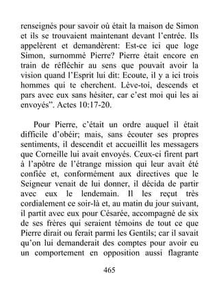 renseignés pour savoir où était la maison de Simon
et ils se trouvaient maintenant devant l’entrée. Ils
appelèrent et demandèrent: Est-ce ici que loge
Simon, surnommé Pierre? Pierre était encore en
train de réfléchir au sens que pouvait avoir la
vision quand l’Esprit lui dit: Ecoute, il y a ici trois
hommes qui te cherchent. Lève-toi, descends et
pars avec eux sans hésiter, car c’est moi qui les ai
envoyés”. Actes 10:17-20.
Pour Pierre, c’était un ordre auquel il était
difficile d’obéir; mais, sans écouter ses propres
sentiments, il descendit et accueillit les messagers
que Corneille lui avait envoyés. Ceux-ci firent part
à l’apôtre de l’étrange mission qui leur avait été
confiée et, conformément aux directives que le
Seigneur venait de lui donner, il décida de partir
avec eux le lendemain. Il les reçut très
cordialement ce soir-là et, au matin du jour suivant,
il partit avec eux pour Césarée, accompagné de six
de ses frères qui seraient témoins de tout ce que
Pierre dirait ou ferait parmi les Gentils; car il savait
qu’on lui demanderait des comptes pour avoir eu
un comportement en opposition aussi flagrante
465
 
