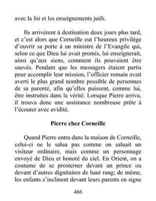 avec la foi et les enseignements juifs.
Ils arrivèrent à destination deux jours plus tard,
et c’est alors que Corneille eut l’heureux privilège
d’ouvrir sa porte à un ministre de l’Evangile qui,
selon ce que Dieu lui avait promis, lui enseignerait,
ainsi qu’aux siens, comment ils pouvaient être
sauvés. Pendant que les messagers étaient partis
pour accomplir leur mission, l’officier romain avait
averti le plus grand nombre possible de personnes
de sa parenté, afin qu’elles puissent, comme lui,
être instruites dans la vérité. Lorsque Pierre arriva,
il trouva donc une assistance nombreuse prête à
l’écouter avec avidité.
Pierre chez Corneille
Quand Pierre entra dans la maison de Corneille,
celui-ci ne le salua pas comme on saluait un
visiteur ordinaire, mais comme un personnage
envoyé de Dieu et honoré du ciel. En Orient, on a
coutume de se prosterner devant un prince ou
devant d’autres dignitaires de haut rang; de même,
les enfants s’inclinent devant leurs parents en signe
466
 