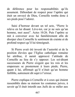 de déférence pour les responsabilités qu’ils
assument. Débordant de respect pour l’apôtre qui
était un envoyé de Dieu, Corneille tomba donc à
ses pieds pour l’adorer.
Saisi d’horreur devant un tel acte, “Pierre le
releva en lui disant: Lève-toi, car je ne suis qu’un
homme, moi aussi”. Actes 10:26. Puis l’apôtre se
mit à converser avec lui familièrement afin de
dissiper chez Corneille le sentiment de crainte et de
profond respect qu’il lui témoignait.
Si Pierre avait été investi de l’autorité et de la
position élevées que l’Eglise catholique romaine
lui attribue, il aurait approuvé l’attitude de
Corneille au lieu de s’y opposer. Les soi-disant
successeurs de Pierre exigent que les rois et les
empereurs se prosternent à leurs pieds; Pierre,
quant à lui, affirmait qu’il n’était qu’un homme
faillible, autrement dit sujet à l’erreur.
Pierre expliqua à Corneille et à ceux qui étaient
rassemblés dans sa maison les coutumes juives, à
savoir qu’il était interdit aux Juifs de se mêler aux
467
 