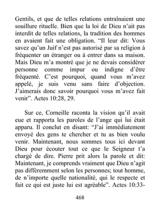 Gentils, et que de telles relations entraînaient une
souillure rituelle. Bien que la loi de Dieu n’ait pas
interdit de telles relations, la tradition des hommes
en avaient fait une obligation. “Il leur dit: Vous
savez qu’un Juif n’est pas autorisé par sa religion à
fréquenter un étranger ou à entrer dans sa maison.
Mais Dieu m’a montré que je ne devais considérer
personne comme impur ou indigne d’être
fréquenté. C’est pourquoi, quand vous m’avez
appelé, je suis venu sans faire d’objection.
J’aimerais donc savoir pourquoi vous m’avez fait
venir”. Actes 10:28, 29.
Sur ce, Corneille raconta la vision qu’il avait
eue et rapporta les paroles de l’ange qui lui était
apparu. Il conclut en disant: “J’ai immédiatement
envoyé des gens te chercher et tu as bien voulu
venir. Maintenant, nous sommes tous ici devant
Dieu pour écouter tout ce que le Seigneur t’a
chargé de dire. Pierre prit alors la parole et dit:
Maintenant, je comprends vraiment que Dieu n’agit
pas différemment selon les personnes; tout homme,
de n’importe quelle nationalité, qui le respecte et
fait ce qui est juste lui est agréable”. Actes 10:33-
468
 