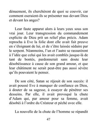 dénuement, ils cherchèrent de quoi se couvrir, car
comment oseraient-ils se présenter nus devant Dieu
et devant les anges?
Leur faute apparut alors à leurs yeux sous son
vrai jour. Leur transgression du commandement
explicite de Dieu prit un relief plus précis. Adam
reprocha à Eve la folie dont elle avait fait preuve
en s’éloignant de lui, et de s’être laissée séduire par
le serpent. Néanmoins, l’un et l’autre se rassurèrent
à l’idée que celui qui les avait comblés jusque-là de
tant de bontés, pardonnerait sans doute leur
désobéissance à cause de son grand amour, et que
leur châtiment ne serait peut-être pas aussi sévère
qu’ils pouvaient le penser.
De son côté, Satan se réjouit de son succès: il
avait poussé Eve à manquer de confiance en Dieu,
à douter de sa sagesse, à essayer de pénétrer ses
desseins. Par elle, il avait provoqué la chute
d’Adam qui, par amour pour sa femme, avait
désobéi à l’ordre du Créateur et péché avec elle.
La nouvelle de la chute de l’homme se répandit
47
 