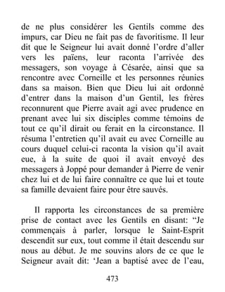 de ne plus considérer les Gentils comme des
impurs, car Dieu ne fait pas de favoritisme. Il leur
dit que le Seigneur lui avait donné l’ordre d’aller
vers les païens, leur raconta l’arrivée des
messagers, son voyage à Césarée, ainsi que sa
rencontre avec Corneille et les personnes réunies
dans sa maison. Bien que Dieu lui ait ordonné
d’entrer dans la maison d’un Gentil, les frères
reconnurent que Pierre avait agi avec prudence en
prenant avec lui six disciples comme témoins de
tout ce qu’il dirait ou ferait en la circonstance. Il
résuma l’entretien qu’il avait eu avec Corneille au
cours duquel celui-ci raconta la vision qu’il avait
eue, à la suite de quoi il avait envoyé des
messagers à Joppé pour demander à Pierre de venir
chez lui et de lui faire connaître ce que lui et toute
sa famille devaient faire pour être sauvés.
Il rapporta les circonstances de sa première
prise de contact avec les Gentils en disant: “Je
commençais à parler, lorsque le Saint-Esprit
descendit sur eux, tout comme il était descendu sur
nous au début. Je me souvins alors de ce que le
Seigneur avait dit: ‘Jean a baptisé avec de l’eau,
473
 