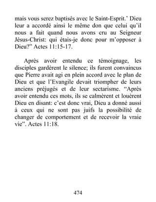 mais vous serez baptisés avec le Saint-Esprit.’ Dieu
leur a accordé ainsi le même don que celui qu’il
nous a fait quand nous avons cru au Seigneur
Jésus-Christ: qui étais-je donc pour m’opposer à
Dieu?” Actes 11:15-17.
Après avoir entendu ce témoignage, les
disciples gardèrent le silence; ils furent convaincus
que Pierre avait agi en plein accord avec le plan de
Dieu et que l’Evangile devait triompher de leurs
anciens préjugés et de leur sectarisme. “Après
avoir entendu ces mots, ils se calmèrent et louèrent
Dieu en disant: c’est donc vrai, Dieu a donné aussi
à ceux qui ne sont pas juifs la possibilité de
changer de comportement et de recevoir la vraie
vie”. Actes 11:18.
474
 