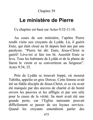 Chapitre 39
Le ministère de Pierre
Ce chapitre est basé sur Actes 9:32-11:18.
Au cours de son ministère, l’apôtre Pierre
rendit visite aux croyants de Lydda. Là, il guérit
Enée, qui était cloué au lit depuis huit ans par une
paralysie. “Pierre lui dit: Enée, Jésus-Christ te
guérit! Léve-toi et fais ton lit. Aussitôt Enée se
leva. Tous les habitants de Lydda et de la plaine de
Saron le virent et se convertirent au Seigneur”.
Actes 9:34, 35.
Près de Lydda se trouvait Joppé, où mourut
Tabitha, appelée en grec Dorcas. Cette femme avait
été un fidèle disciple de Jésus-Christ, et sa vie avait
été marquée par des œuvres de charité et de bonté
envers les pauvres et les affligés et par son zèle
pour la cause de la vérité. Sa mort avait été une
grande perte; car l’Eglise naissante pouvait
difficilement se passer de ses loyaux services.
Quand les croyants entendirent parler des
475
 