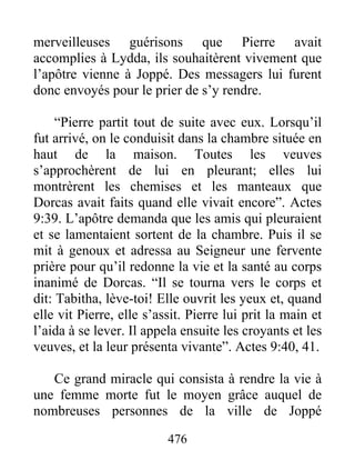 merveilleuses guérisons que Pierre avait
accomplies à Lydda, ils souhaitèrent vivement que
l’apôtre vienne à Joppé. Des messagers lui furent
donc envoyés pour le prier de s’y rendre.
“Pierre partit tout de suite avec eux. Lorsqu’il
fut arrivé, on le conduisit dans la chambre située en
haut de la maison. Toutes les veuves
s’approchèrent de lui en pleurant; elles lui
montrèrent les chemises et les manteaux que
Dorcas avait faits quand elle vivait encore”. Actes
9:39. L’apôtre demanda que les amis qui pleuraient
et se lamentaient sortent de la chambre. Puis il se
mit à genoux et adressa au Seigneur une fervente
prière pour qu’il redonne la vie et la santé au corps
inanimé de Dorcas. “Il se tourna vers le corps et
dit: Tabitha, lève-toi! Elle ouvrit les yeux et, quand
elle vit Pierre, elle s’assit. Pierre lui prit la main et
l’aida à se lever. Il appela ensuite les croyants et les
veuves, et la leur présenta vivante”. Actes 9:40, 41.
Ce grand miracle qui consista à rendre la vie à
une femme morte fut le moyen grâce auquel de
nombreuses personnes de la ville de Joppé
476
 