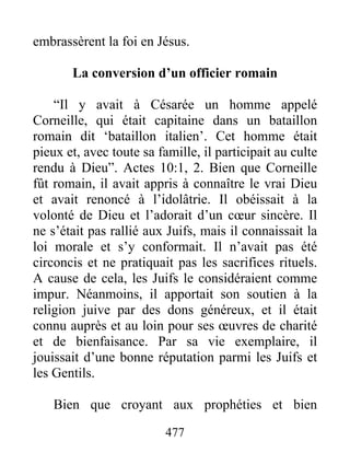 embrassèrent la foi en Jésus.
La conversion d’un officier romain
“Il y avait à Césarée un homme appelé
Corneille, qui était capitaine dans un bataillon
romain dit ‘bataillon italien’. Cet homme était
pieux et, avec toute sa famille, il participait au culte
rendu à Dieu”. Actes 10:1, 2. Bien que Corneille
fût romain, il avait appris à connaître le vrai Dieu
et avait renoncé à l’idolâtrie. Il obéissait à la
volonté de Dieu et l’adorait d’un cœur sincère. Il
ne s’était pas rallié aux Juifs, mais il connaissait la
loi morale et s’y conformait. Il n’avait pas été
circoncis et ne pratiquait pas les sacrifices rituels.
A cause de cela, les Juifs le considéraient comme
impur. Néanmoins, il apportait son soutien à la
religion juive par des dons généreux, et il était
connu auprès et au loin pour ses œuvres de charité
et de bienfaisance. Par sa vie exemplaire, il
jouissait d’une bonne réputation parmi les Juifs et
les Gentils.
Bien que croyant aux prophéties et bien
477
 