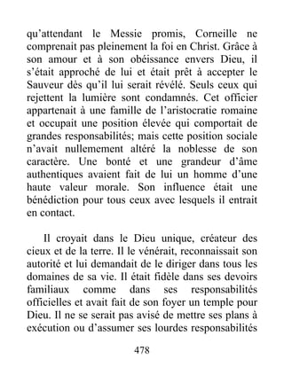 qu’attendant le Messie promis, Corneille ne
comprenait pas pleinement la foi en Christ. Grâce à
son amour et à son obéissance envers Dieu, il
s’était approché de lui et était prêt à accepter le
Sauveur dès qu’il lui serait révélé. Seuls ceux qui
rejettent la lumière sont condamnés. Cet officier
appartenait à une famille de l’aristocratie romaine
et occupait une position élevée qui comportait de
grandes responsabilités; mais cette position sociale
n’avait nullemement altéré la noblesse de son
caractère. Une bonté et une grandeur d’âme
authentiques avaient fait de lui un homme d’une
haute valeur morale. Son influence était une
bénédiction pour tous ceux avec lesquels il entrait
en contact.
Il croyait dans le Dieu unique, créateur des
cieux et de la terre. Il le vénérait, reconnaissait son
autorité et lui demandait de le diriger dans tous les
domaines de sa vie. Il était fidèle dans ses devoirs
familiaux comme dans ses responsabilités
officielles et avait fait de son foyer un temple pour
Dieu. Il ne se serait pas avisé de mettre ses plans à
exécution ou d’assumer ses lourdes responsabilités
478
 