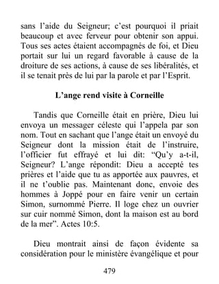sans l’aide du Seigneur; c’est pourquoi il priait
beaucoup et avec ferveur pour obtenir son appui.
Tous ses actes étaient accompagnés de foi, et Dieu
portait sur lui un regard favorable à cause de la
droiture de ses actions, à cause de ses libéralités, et
il se tenait près de lui par la parole et par l’Esprit.
L’ange rend visite à Corneille
Tandis que Corneille était en prière, Dieu lui
envoya un messager céleste qui l’appela par son
nom. Tout en sachant que l’ange était un envoyé du
Seigneur dont la mission était de l’instruire,
l’officier fut effrayé et lui dit: “Qu’y a-t-il,
Seigneur? L’ange répondit: Dieu a accepté tes
prières et l’aide que tu as apportée aux pauvres, et
il ne t’oublie pas. Maintenant donc, envoie des
hommes à Joppé pour en faire venir un certain
Simon, surnommé Pierre. Il loge chez un ouvrier
sur cuir nommé Simon, dont la maison est au bord
de la mer”. Actes 10:5.
Dieu montrait ainsi de façon évidente sa
considération pour le ministère évangélique et pour
479
 