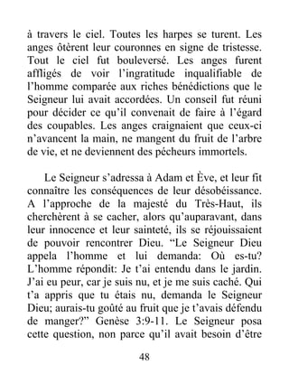 à travers le ciel. Toutes les harpes se turent. Les
anges ôtèrent leur couronnes en signe de tristesse.
Tout le ciel fut bouleversé. Les anges furent
affligés de voir l’ingratitude inqualifiable de
l’homme comparée aux riches bénédictions que le
Seigneur lui avait accordées. Un conseil fut réuni
pour décider ce qu’il convenait de faire à l’égard
des coupables. Les anges craignaient que ceux-ci
n’avancent la main, ne mangent du fruit de l’arbre
de vie, et ne deviennent des pécheurs immortels.
Le Seigneur s’adressa à Adam et Ève, et leur fit
connaître les conséquences de leur désobéissance.
A l’approche de la majesté du Très-Haut, ils
cherchèrent à se cacher, alors qu’auparavant, dans
leur innocence et leur sainteté, ils se réjouissaient
de pouvoir rencontrer Dieu. “Le Seigneur Dieu
appela l’homme et lui demanda: Où es-tu?
L’homme répondit: Je t’ai entendu dans le jardin.
J’ai eu peur, car je suis nu, et je me suis caché. Qui
t’a appris que tu étais nu, demanda le Seigneur
Dieu; aurais-tu goûté au fruit que je t’avais défendu
de manger?” Genèse 3:9-11. Le Seigneur posa
cette question, non parce qu’il avait besoin d’être
48
 
