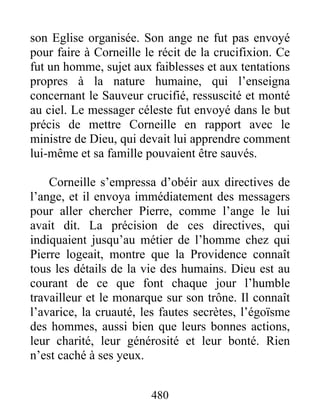 son Eglise organisée. Son ange ne fut pas envoyé
pour faire à Corneille le récit de la crucifixion. Ce
fut un homme, sujet aux faiblesses et aux tentations
propres à la nature humaine, qui l’enseigna
concernant le Sauveur crucifié, ressuscité et monté
au ciel. Le messager céleste fut envoyé dans le but
précis de mettre Corneille en rapport avec le
ministre de Dieu, qui devait lui apprendre comment
lui-même et sa famille pouvaient être sauvés.
Corneille s’empressa d’obéir aux directives de
l’ange, et il envoya immédiatement des messagers
pour aller chercher Pierre, comme l’ange le lui
avait dit. La précision de ces directives, qui
indiquaient jusqu’au métier de l’homme chez qui
Pierre logeait, montre que la Providence connaît
tous les détails de la vie des humains. Dieu est au
courant de ce que font chaque jour l’humble
travailleur et le monarque sur son trône. Il connaît
l’avarice, la cruauté, les fautes secrètes, l’égoïsme
des hommes, aussi bien que leurs bonnes actions,
leur charité, leur générosité et leur bonté. Rien
n’est caché à ses yeux.
480
 