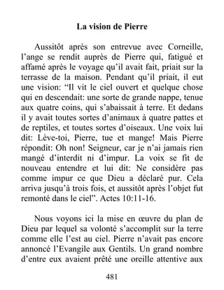 La vision de Pierre
Aussitôt après son entrevue avec Corneille,
l’ange se rendit auprès de Pierre qui, fatigué et
affamé après le voyage qu’il avait fait, priait sur la
terrasse de la maison. Pendant qu’il priait, il eut
une vision: “Il vit le ciel ouvert et quelque chose
qui en descendait: une sorte de grande nappe, tenue
aux quatre coins, qui s’abaissait à terre. Et dedans
il y avait toutes sortes d’animaux à quatre pattes et
de reptiles, et toutes sortes d’oiseaux. Une voix lui
dit: Lève-toi, Pierre, tue et mange! Mais Pierre
répondit: Oh non! Seigneur, car je n’ai jamais rien
mangé d’interdit ni d’impur. La voix se fit de
nouveau entendre et lui dit: Ne considère pas
comme impur ce que Dieu a déclaré pur. Cela
arriva jusqu’à trois fois, et aussitôt après l’objet fut
remonté dans le ciel”. Actes 10:11-16.
Nous voyons ici la mise en œuvre du plan de
Dieu par lequel sa volonté s’accomplit sur la terre
comme elle l’est au ciel. Pierre n’avait pas encore
annoncé l’Evangile aux Gentils. Un grand nombre
d’entre eux avaient prêté une oreille attentive aux
481
 