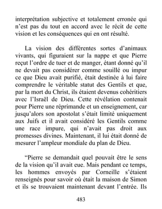 interprétation subjective et totalement erronée qui
n’est pas du tout en accord avec le récit de cette
vision et les conséquences qui en ont résulté.
La vision des différentes sortes d’animaux
vivants, qui figuraient sur la nappe et que Pierre
reçut l’ordre de tuer et de manger, étant donné qu’il
ne devait pas considérer comme souillé ou impur
ce que Dieu avait purifié, était destinée à lui faire
comprendre le véritable statut des Gentils et que,
par la mort du Christ, ils étaient devenus cohéritiers
avec l’Israël de Dieu. Cette révélation contenait
pour Pierre une réprimande et un enseignement, car
jusqu’alors son apostolat s’était limité uniquement
aux Juifs et il avait considéré les Gentils comme
une race impure, qui n’avait pas droit aux
promesses divines. Maintenant, il lui était donné de
mesurer l’ampleur mondiale du plan de Dieu.
“Pierre se demandait quel pouvait être le sens
de la vision qu’il avait eue. Mais pendant ce temps,
les hommes envoyés par Corneille s’étaient
renseignés pour savoir où était la maison de Simon
et ils se trouvaient maintenant devant l’entrée. Ils
483
 