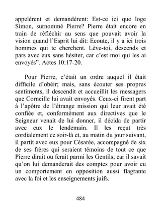 appelèrent et demandèrent: Est-ce ici que loge
Simon, surnommé Pierre? Pierre était encore en
train de réfléchir au sens que pouvait avoir la
vision quand l’Esprit lui dit: Ecoute, il y a ici trois
hommes qui te cherchent. Lève-toi, descends et
pars avec eux sans hésiter, car c’est moi qui les ai
envoyés”. Actes 10:17-20.
Pour Pierre, c’était un ordre auquel il était
difficile d’obéir; mais, sans écouter ses propres
sentiments, il descendit et accueillit les messagers
que Corneille lui avait envoyés. Ceux-ci firent part
à l’apôtre de l’étrange mission qui leur avait été
confiée et, conformément aux directives que le
Seigneur venait de lui donner, il décida de partir
avec eux le lendemain. Il les reçut très
cordialement ce soir-là et, au matin du jour suivant,
il partit avec eux pour Césarée, accompagné de six
de ses frères qui seraient témoins de tout ce que
Pierre dirait ou ferait parmi les Gentils; car il savait
qu’on lui demanderait des comptes pour avoir eu
un comportement en opposition aussi flagrante
avec la foi et les enseignements juifs.
484
 