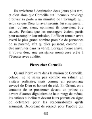 Ils arrivèrent à destination deux jours plus tard,
et c’est alors que Corneille eut l’heureux privilège
d’ouvrir sa porte à un ministre de l’Evangile qui,
selon ce que Dieu lui avait promis, lui enseignerait,
ainsi qu’aux siens, comment ils pouvaient être
sauvés. Pendant que les messagers étaient partis
pour accomplir leur mission, l’officier romain avait
averti le plus grand nombre possible de personnes
de sa parenté, afin qu’elles puissent, comme lui,
être instruites dans la vérité. Lorsque Pierre arriva,
il trouva donc une assistance nombreuse prête à
l’écouter avec avidité.
Pierre chez Corneille
Quand Pierre entra dans la maison de Corneille,
celui-ci ne le salua pas comme on saluait un
visiteur ordinaire, mais comme un personnage
envoyé de Dieu et honoré du ciel. En Orient, on a
coutume de se prosterner devant un prince ou
devant d’autres dignitaires de haut rang; de même,
les enfants s’inclinent devant leurs parents en signe
de déférence pour les responsabilités qu’ils
assument. Débordant de respect pour l’apôtre qui
485
 