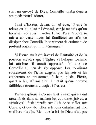 était un envoyé de Dieu, Corneille tomba donc à
ses pieds pour l’adorer.
Saisi d’horreur devant un tel acte, “Pierre le
releva en lui disant: Lève-toi, car je ne suis qu’un
homme, moi aussi”. Actes 10:26. Puis l’apôtre se
mit à converser avec lui familièrement afin de
dissiper chez Corneille le sentiment de crainte et de
profond respect qu’il lui témoignait.
Si Pierre avait été investi de l’autorité et de la
position élevées que l’Eglise catholique romaine
lui attribue, il aurait approuvé l’attitude de
Corneille au lieu de s’y opposer. Les soi-disant
successeurs de Pierre exigent que les rois et les
empereurs se prosternent à leurs pieds; Pierre,
quant à lui, affirmait qu’il n’était qu’un homme
faillible, autrement dit sujet à l’erreur.
Pierre expliqua à Corneille et à ceux qui étaient
rassemblés dans sa maison les coutumes juives, à
savoir qu’il était interdit aux Juifs de se mêler aux
Gentils, et que de telles relations entraînaient une
souillure rituelle. Bien que la loi de Dieu n’ait pas
486
 