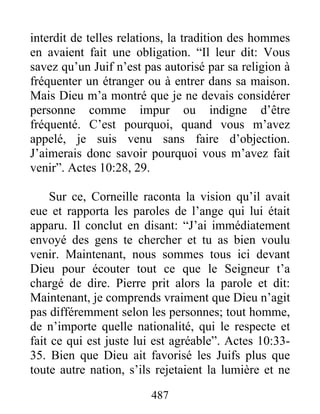 interdit de telles relations, la tradition des hommes
en avaient fait une obligation. “Il leur dit: Vous
savez qu’un Juif n’est pas autorisé par sa religion à
fréquenter un étranger ou à entrer dans sa maison.
Mais Dieu m’a montré que je ne devais considérer
personne comme impur ou indigne d’être
fréquenté. C’est pourquoi, quand vous m’avez
appelé, je suis venu sans faire d’objection.
J’aimerais donc savoir pourquoi vous m’avez fait
venir”. Actes 10:28, 29.
Sur ce, Corneille raconta la vision qu’il avait
eue et rapporta les paroles de l’ange qui lui était
apparu. Il conclut en disant: “J’ai immédiatement
envoyé des gens te chercher et tu as bien voulu
venir. Maintenant, nous sommes tous ici devant
Dieu pour écouter tout ce que le Seigneur t’a
chargé de dire. Pierre prit alors la parole et dit:
Maintenant, je comprends vraiment que Dieu n’agit
pas différemment selon les personnes; tout homme,
de n’importe quelle nationalité, qui le respecte et
fait ce qui est juste lui est agréable”. Actes 10:33-
35. Bien que Dieu ait favorisé les Juifs plus que
toute autre nation, s’ils rejetaient la lumière et ne
487
 