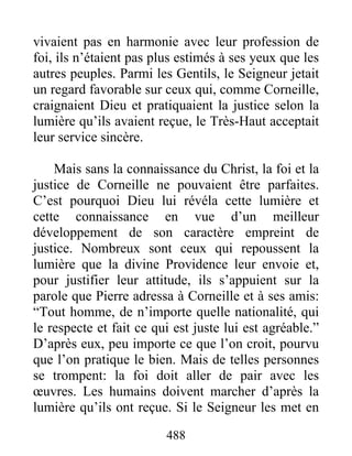 vivaient pas en harmonie avec leur profession de
foi, ils n’étaient pas plus estimés à ses yeux que les
autres peuples. Parmi les Gentils, le Seigneur jetait
un regard favorable sur ceux qui, comme Corneille,
craignaient Dieu et pratiquaient la justice selon la
lumière qu’ils avaient reçue, le Très-Haut acceptait
leur service sincère.
Mais sans la connaissance du Christ, la foi et la
justice de Corneille ne pouvaient être parfaites.
C’est pourquoi Dieu lui révéla cette lumière et
cette connaissance en vue d’un meilleur
développement de son caractère empreint de
justice. Nombreux sont ceux qui repoussent la
lumière que la divine Providence leur envoie et,
pour justifier leur attitude, ils s’appuient sur la
parole que Pierre adressa à Corneille et à ses amis:
“Tout homme, de n’importe quelle nationalité, qui
le respecte et fait ce qui est juste lui est agréable.”
D’après eux, peu importe ce que l’on croit, pourvu
que l’on pratique le bien. Mais de telles personnes
se trompent: la foi doit aller de pair avec les
œuvres. Les humains doivent marcher d’après la
lumière qu’ils ont reçue. Si le Seigneur les met en
488
 